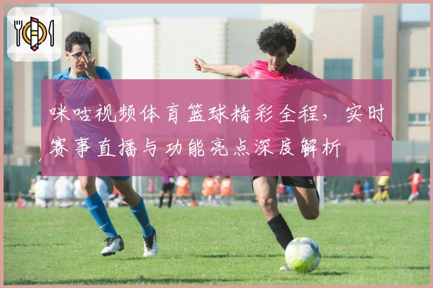 咪咕视频体育篮球精彩全程，实时赛事直播与功能亮点深度解析