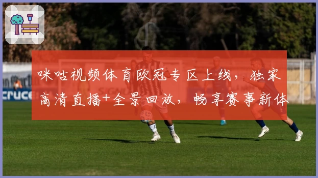 咪咕视频体育欧冠专区上线，独家高清直播+全景回放，畅享赛事新体验！