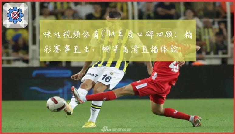 咪咕视频体育CBA年度口碑回顾:精彩赛事直击,畅享高清直播体验