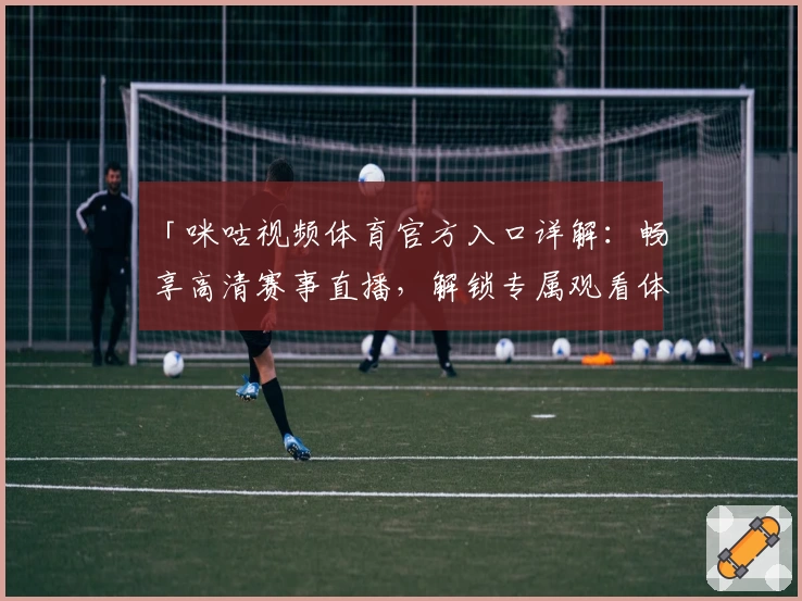 「咪咕视频体育官方入口详解：畅享高清赛事直播，解锁专属观看体验」