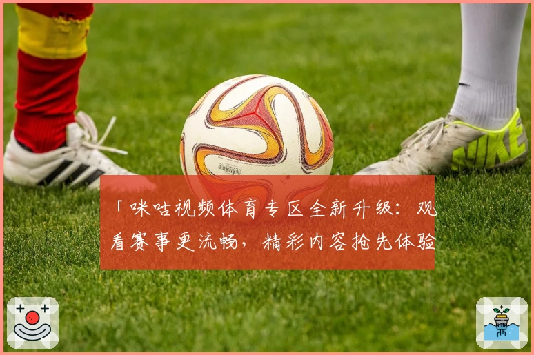 「咪咕视频体育专区全新升级：观看赛事更流畅，精彩内容抢先体验」