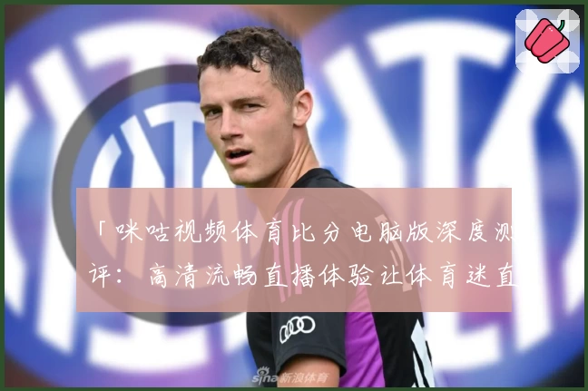 「咪咕视频体育比分电脑版深度测评：高清流畅直播体验让体育迷直呼过瘾」