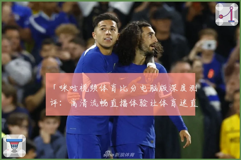 「咪咕视频体育比分电脑版深度测评：高清流畅直播体验让体育迷直呼过瘾」