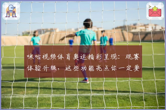 咪咕视频体育奥运精彩呈现：观赛体验升级，这些功能亮点你一定要了解