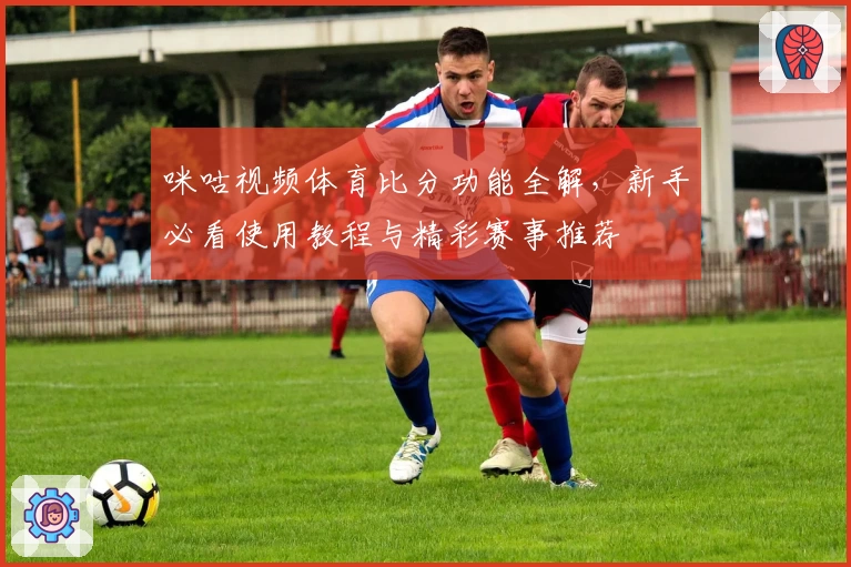 咪咕视频体育比分功能全解，新手必看使用教程与精彩赛事推荐