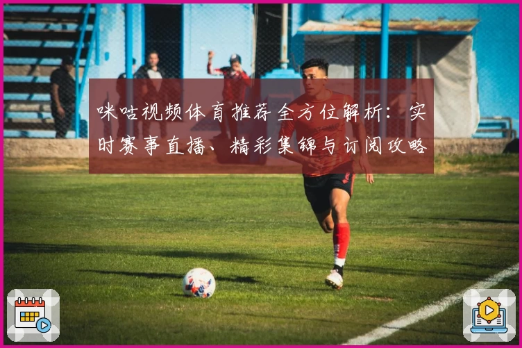 咪咕视频体育推荐全方位解析：实时赛事直播、精彩集锦与订阅攻略