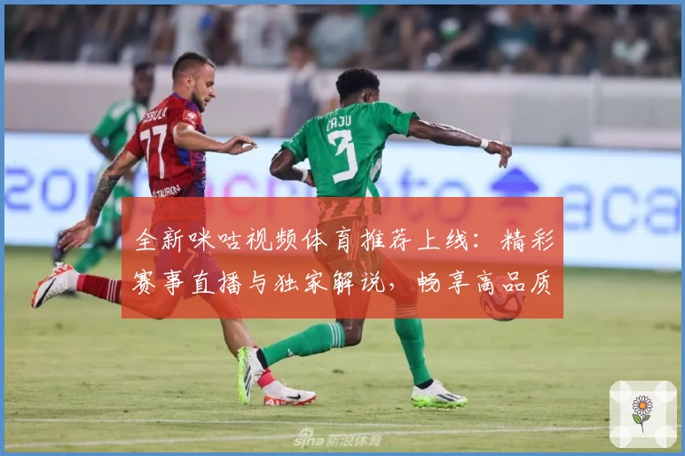 全新咪咕视频体育推荐上线：精彩赛事直播与独家解说，畅享高品质观赛体验