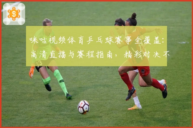 咪咕视频体育乒乓球赛事全覆盖：高清直播与赛程指南，精彩对决不容错过