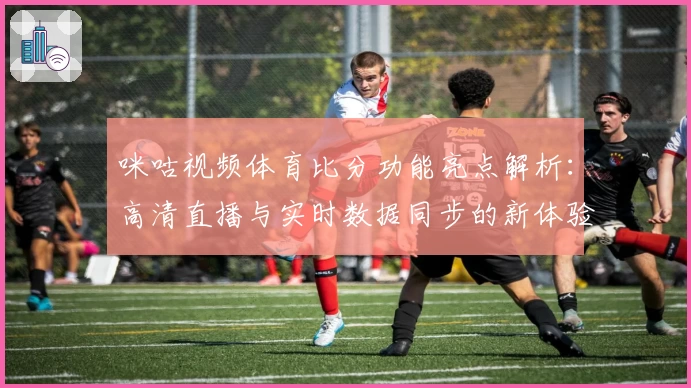 咪咕视频体育比分功能亮点解析：高清直播与实时数据同步的新体验