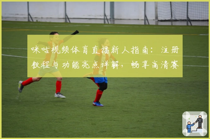 咪咕视频体育直播新人指南:注册教程与功能亮点详解,畅享高清赛事体验