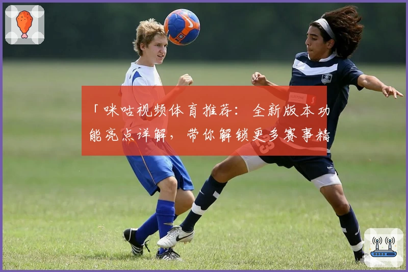 「咪咕视频体育推荐：全新版本功能亮点详解，带你解锁更多赛事精彩瞬间」