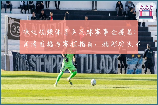 咪咕视频体育乒乓球赛事全覆盖：高清直播与赛程指南，精彩对决不容错过