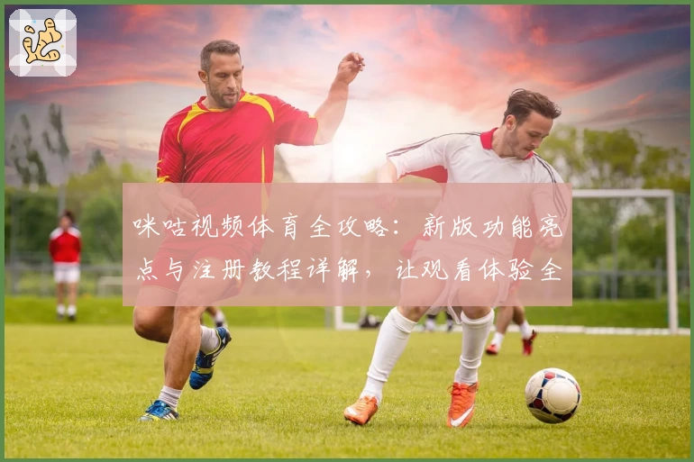 咪咕视频体育全攻略:新版功能亮点与注册教程详解,让观看体验全面升级